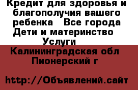 Кредит для здоровья и благополучия вашего ребенка - Все города Дети и материнство » Услуги   . Калининградская обл.,Пионерский г.